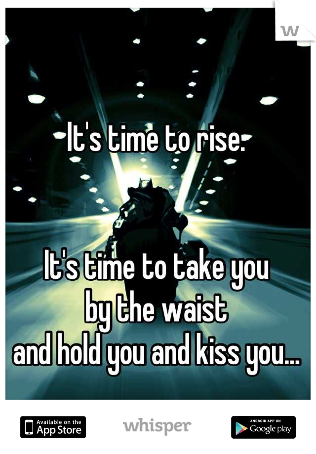 It's time to rise. 


It's time to take you 
by the waist
and hold you and kiss you...