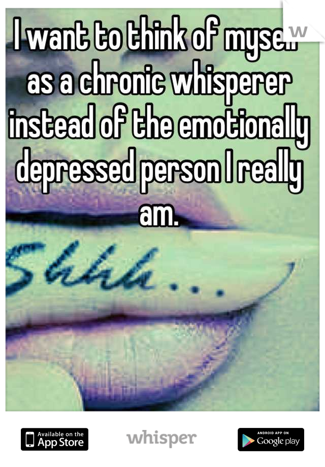 I want to think of myself as a chronic whisperer instead of the emotionally depressed person I really am.