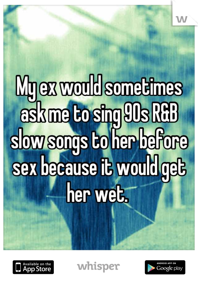 My ex would sometimes ask me to sing 90s R&B slow songs to her before sex because it would get her wet. 