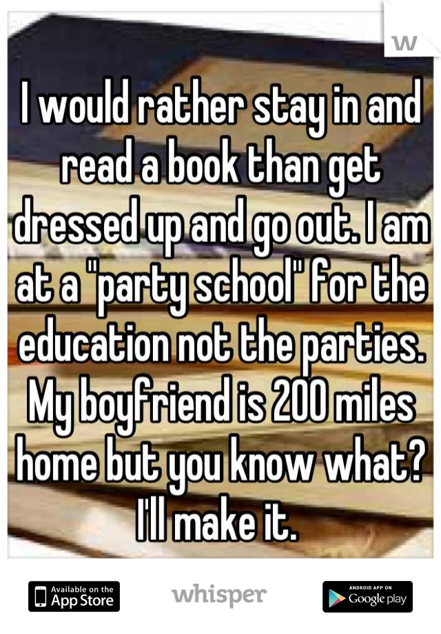 I would rather stay in and read a book than get dressed up and go out. I am at a "party school" for the education not the parties. My boyfriend is 200 miles home but you know what? I'll make it. 