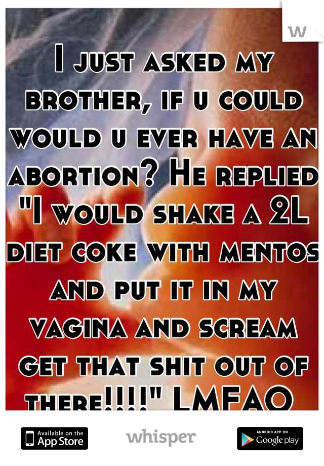 I just asked my brother, if u could would u ever have an abortion? He replied "I would shake a 2L diet coke with mentos and put it in my vagina and scream get that shit out of there!!!!" LMFAO 