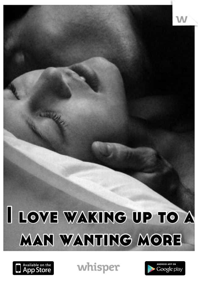 I love waking up to a man wanting more