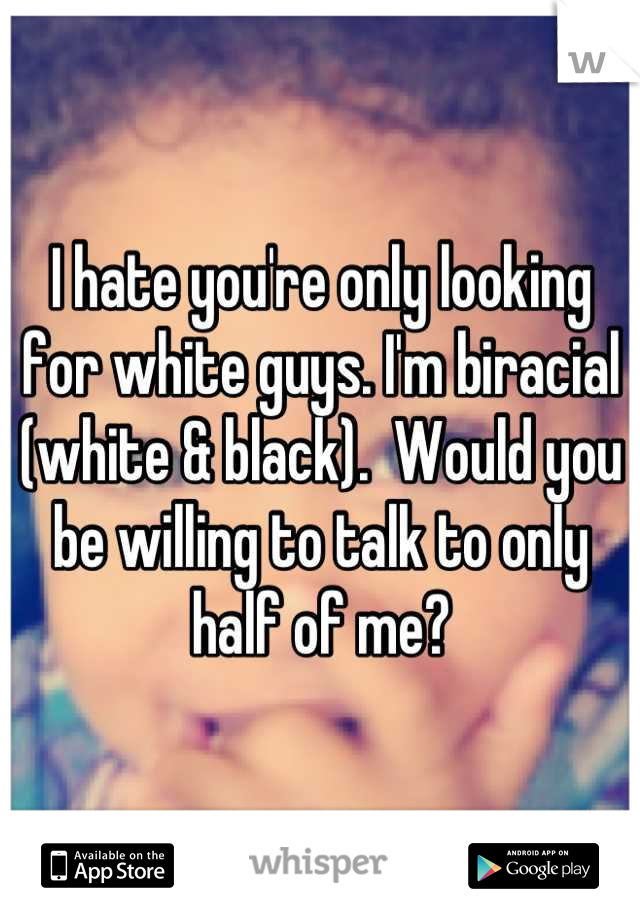 I hate you're only looking for white guys. I'm biracial (white & black).  Would you be willing to talk to only half of me?