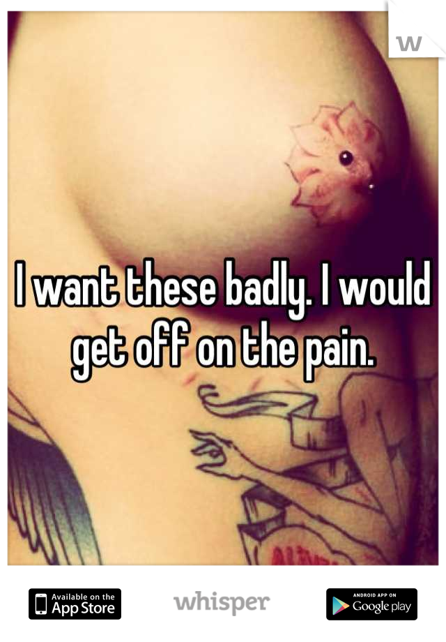 I want these badly. I would get off on the pain.