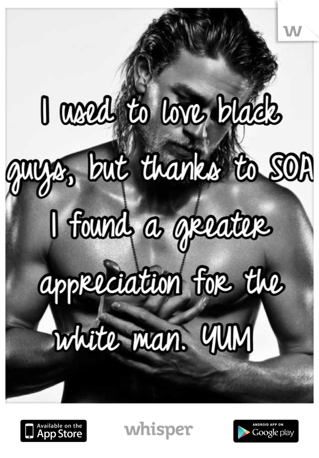 I used to love black guys, but thanks to SOA I found a greater appreciation for the white man. YUM 