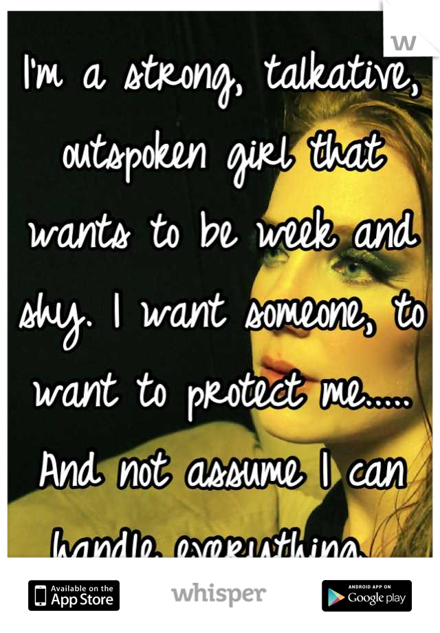 I'm a strong, talkative, outspoken girl that wants to be week and shy. I want someone, to want to protect me..... And not assume I can handle everything. 