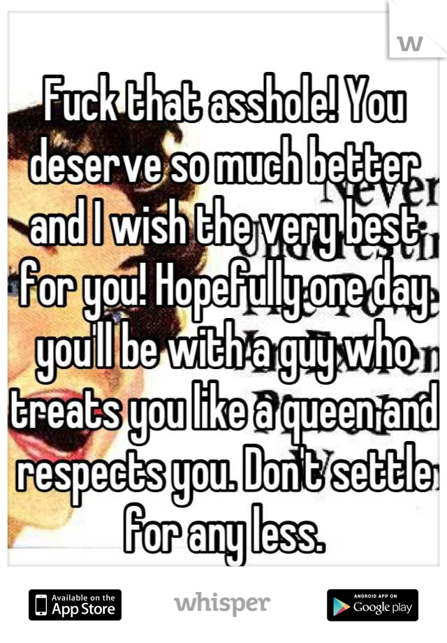 Fuck that asshole! You deserve so much better and I wish the very best for you! Hopefully one day you'll be with a guy who treats you like a queen and respects you. Don't settle for any less.