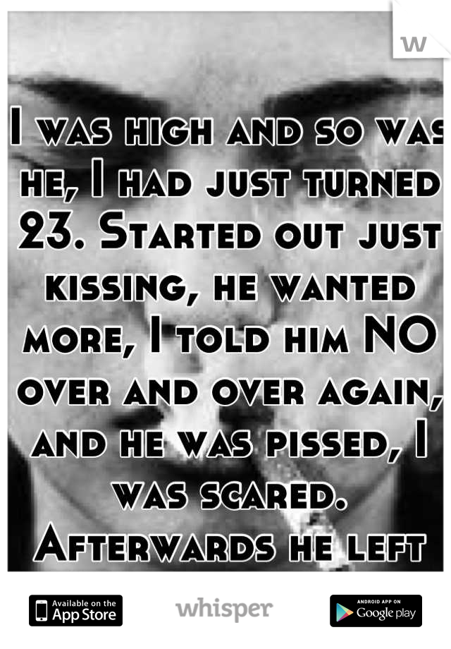 I was high and so was he, I had just turned 23. Started out just kissing, he wanted more, I told him NO over and over again, and he was pissed, I was scared. Afterwards he left as I lay there crying. 