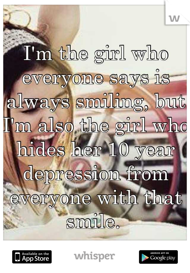 I'm the girl who everyone says is always smiling, but I'm also the girl who hides her 10 year depression from everyone with that smile. 