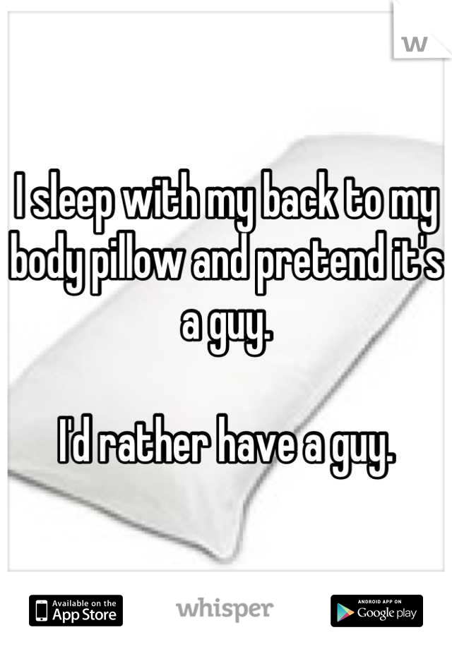 I sleep with my back to my body pillow and pretend it's a guy. 

I'd rather have a guy.