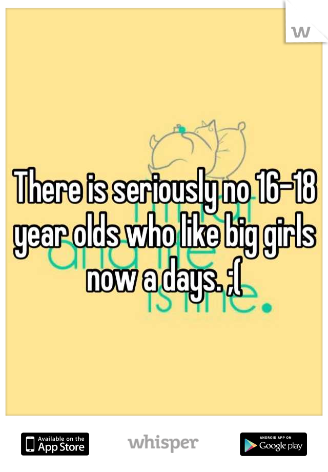 There is seriously no 16-18 year olds who like big girls now a days. ;(