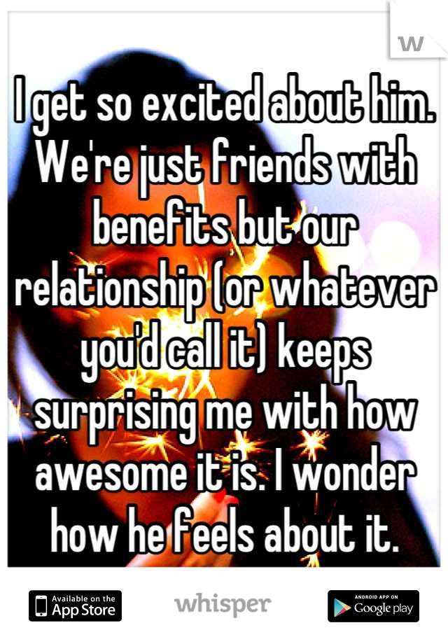 I get so excited about him. We're just friends with benefits but our relationship (or whatever you'd call it) keeps surprising me with how awesome it is. I wonder how he feels about it.