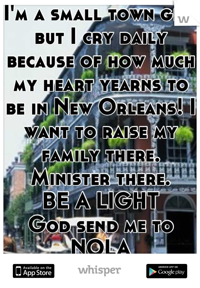 I'm a small town girl but I cry daily because of how much my heart yearns to be in New Orleans! I want to raise my family there. Minister there. 
BE A LIGHT 
God send me to NOLA
Please? 