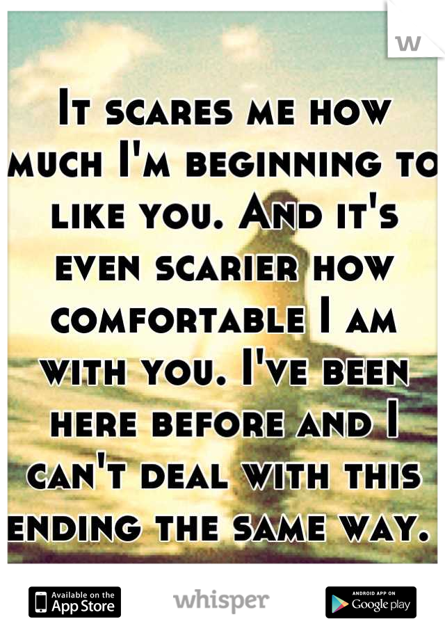 It scares me how much I'm beginning to like you. And it's even scarier how comfortable I am with you. I've been here before and I can't deal with this ending the same way. 