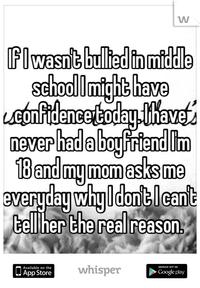 If I wasn't bullied in middle school I might have confidence today. I have never had a boyfriend I'm 18 and my mom asks me everyday why I don't I can't tell her the real reason. 
