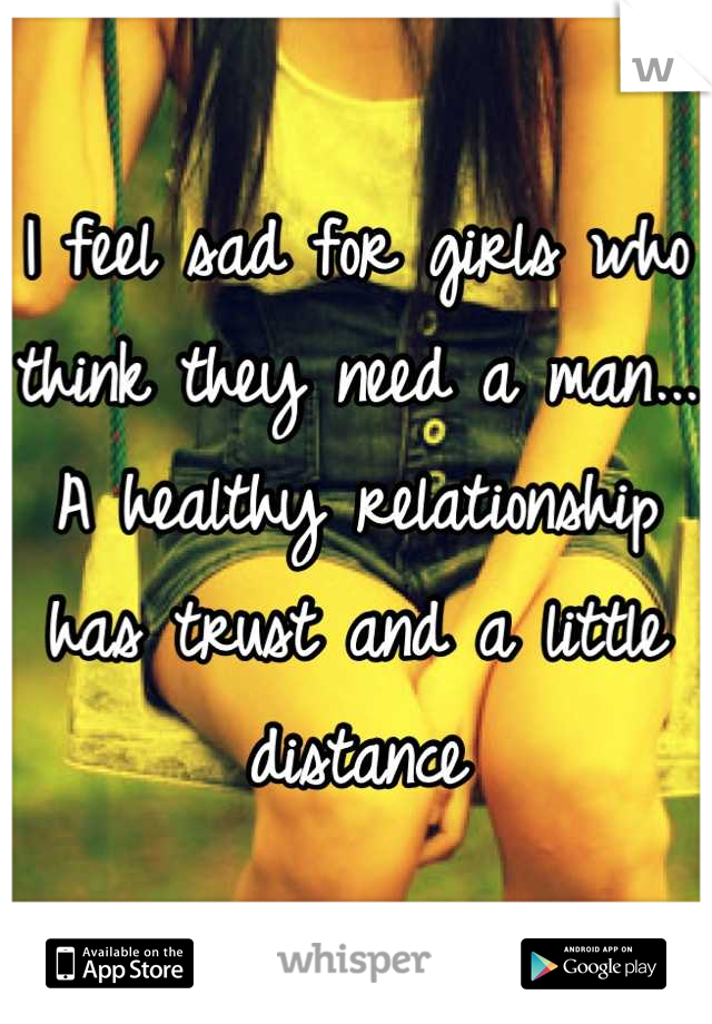 I feel sad for girls who think they need a man... A healthy relationship has trust and a little distance