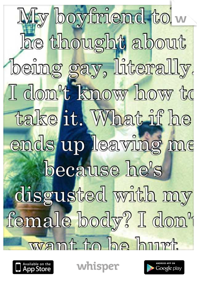 My boyfriend told he thought about being gay, literally. I don't know how to take it. What if he ends up leaving me because he's disgusted with my female body? I don't want to be hurt again.