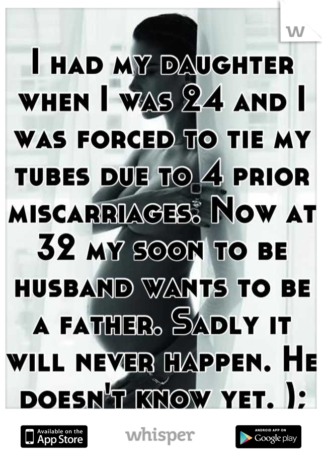 I had my daughter when I was 24 and I was forced to tie my tubes due to 4 prior miscarriages. Now at 32 my soon to be husband wants to be a father. Sadly it will never happen. He doesn't know yet. );