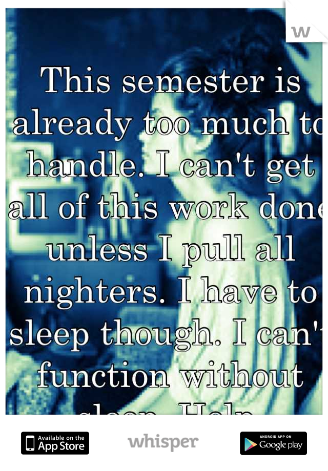 This semester is already too much to handle. I can't get all of this work done unless I pull all nighters. I have to sleep though. I can't function without sleep. Help.