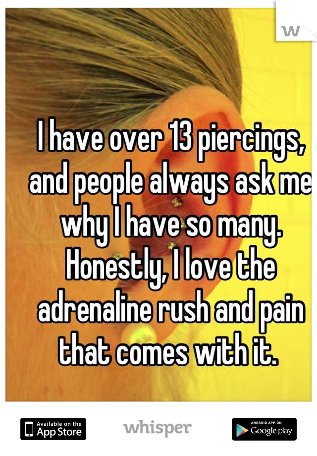 I have over 13 piercings, and people always ask me why I have so many. Honestly, I love the adrenaline rush and pain that comes with it. 