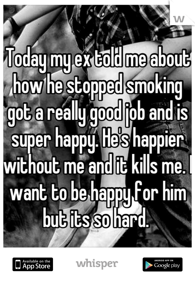 Today my ex told me about how he stopped smoking got a really good job and is super happy. He's happier without me and it kills me. I want to be happy for him but its so hard. 