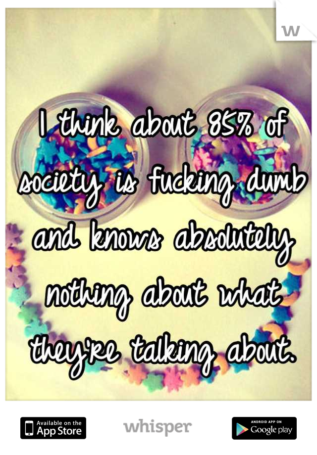 I think about 85% of society is fucking dumb and knows absolutely nothing about what they're talking about.