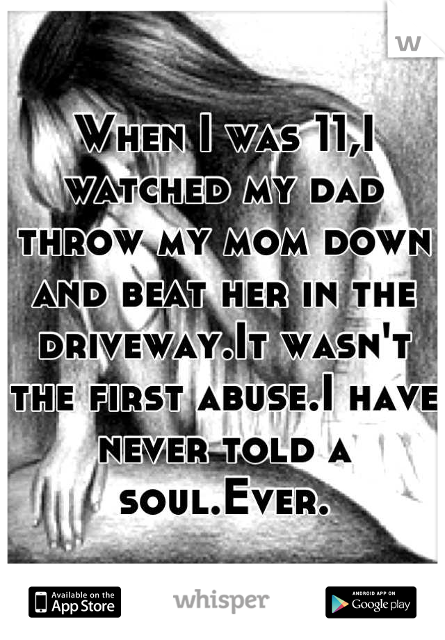 When I was 11,I watched my dad throw my mom down and beat her in the driveway.It wasn't the first abuse.I have never told a soul.Ever.
