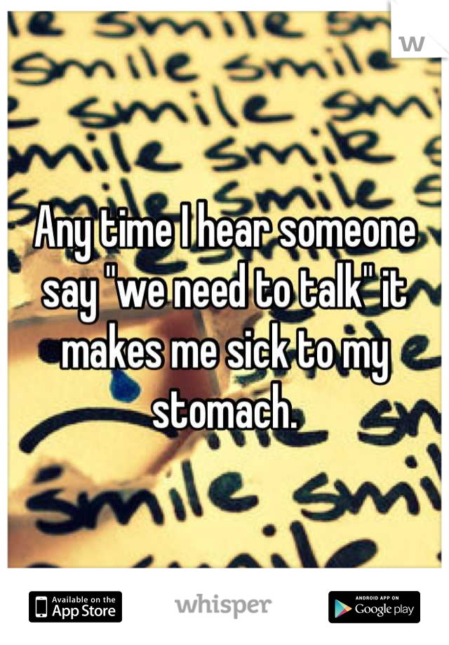 Any time I hear someone say "we need to talk" it makes me sick to my stomach.