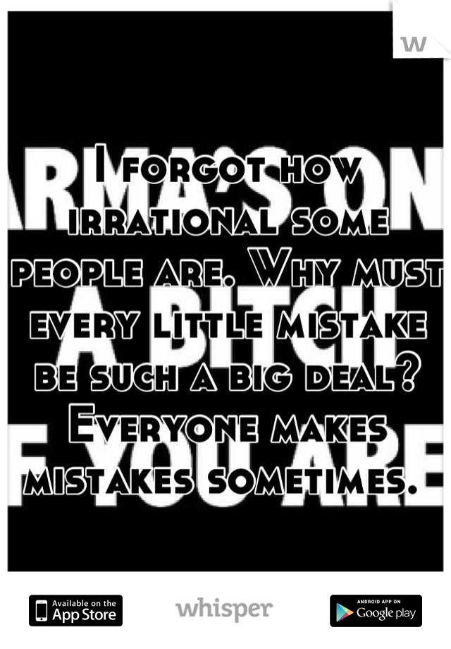 I forgot how irrational some people are. Why must every little mistake be such a big deal? Everyone makes mistakes sometimes. 