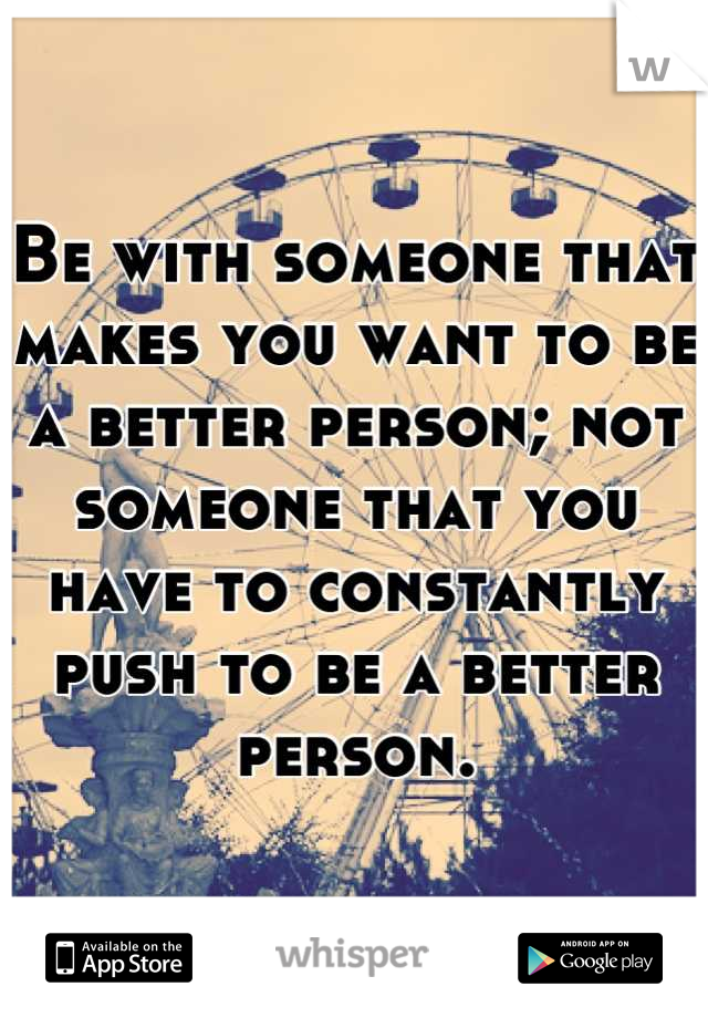 Be with someone that makes you want to be a better person; not someone that you have to constantly push to be a better person.