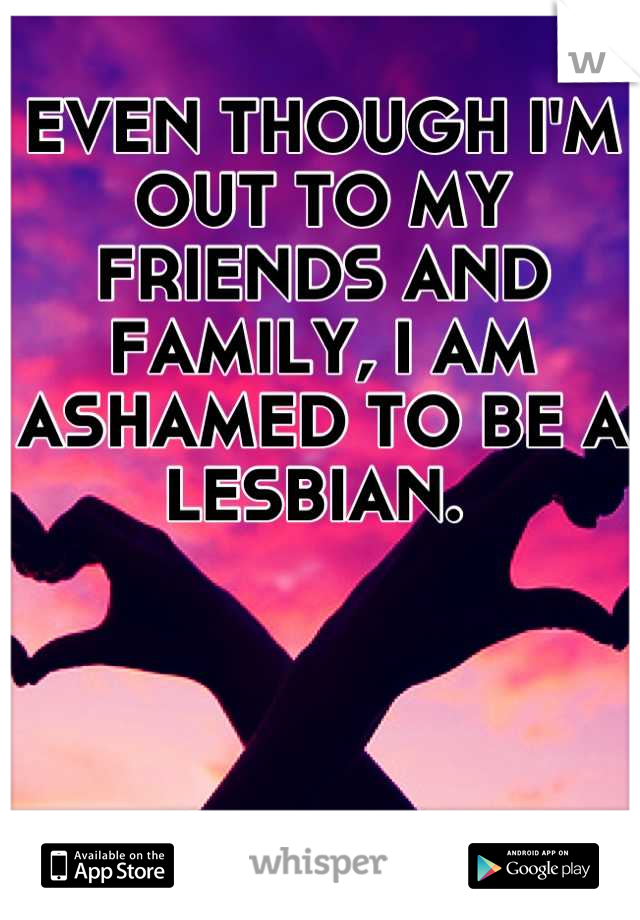 EVEN THOUGH I'M OUT TO MY FRIENDS AND FAMILY, I AM ASHAMED TO BE A LESBIAN. 