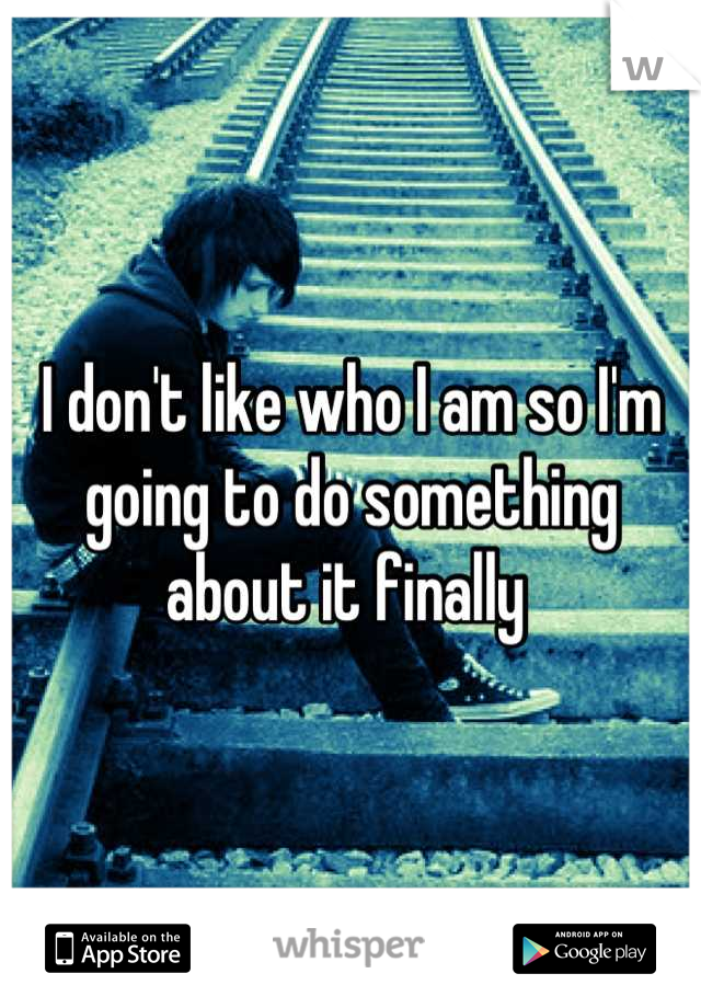 I don't like who I am so I'm going to do something about it finally 