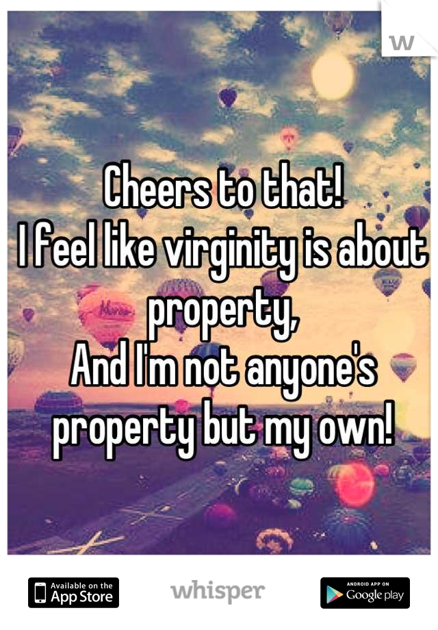 Cheers to that!
I feel like virginity is about property, 
And I'm not anyone's property but my own!