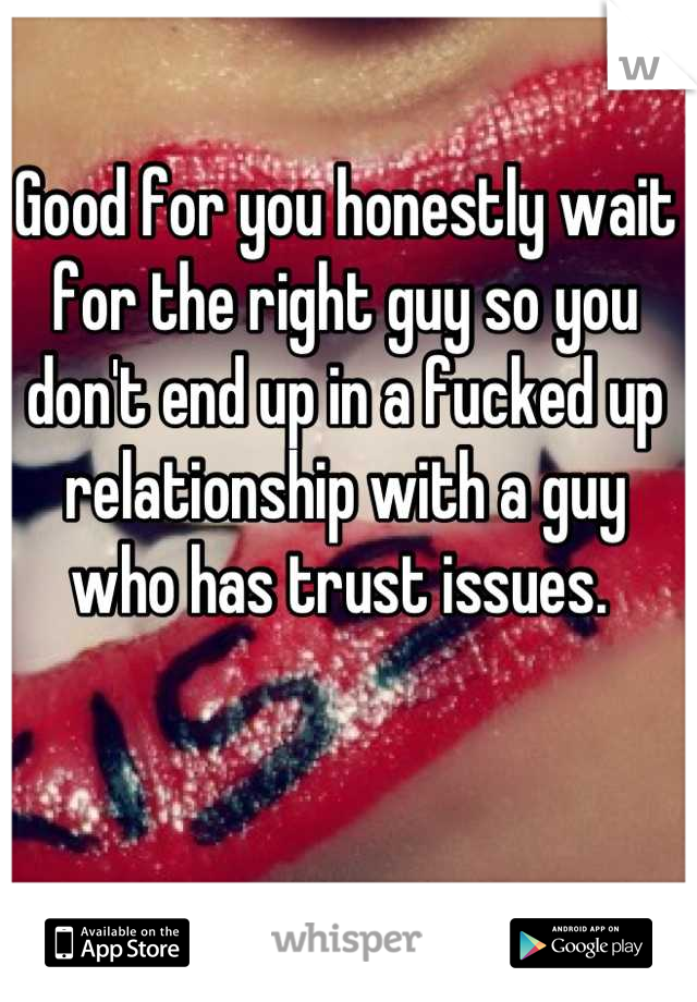 Good for you honestly wait for the right guy so you don't end up in a fucked up relationship with a guy who has trust issues. 