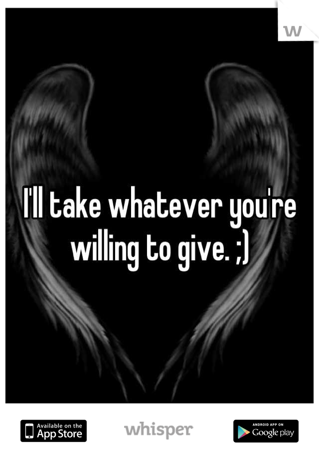 I'll take whatever you're willing to give. ;)