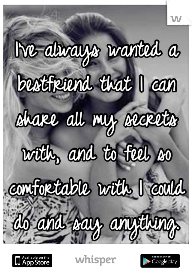 I've always wanted a bestfriend that I can share all my secrets with, and to feel so comfortable with I could do and say anything.