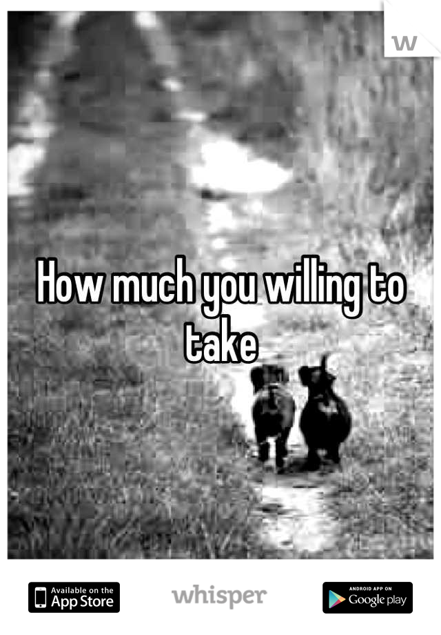 How much you willing to take