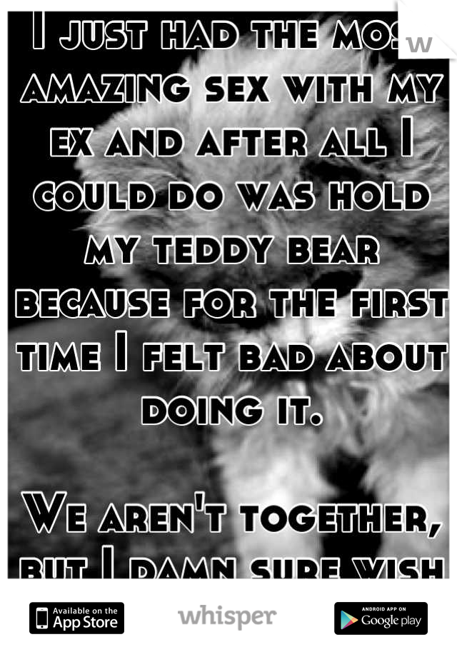 I just had the most amazing sex with my ex and after all I could do was hold my teddy bear because for the first time I felt bad about doing it. 

We aren't together, but I damn sure wish we were. 😔