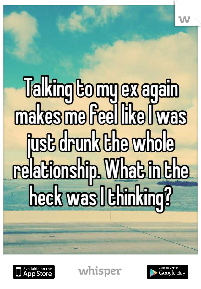 Talking to my ex again makes me feel like I was just drunk the whole relationship. What in the heck was I thinking?