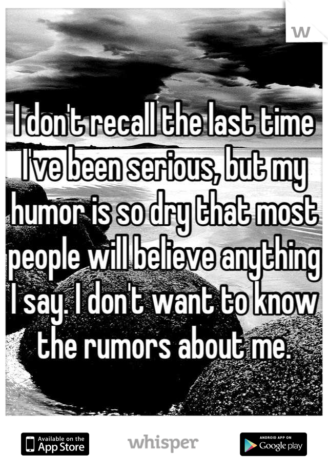 I don't recall the last time I've been serious, but my humor is so dry that most people will believe anything I say. I don't want to know the rumors about me.