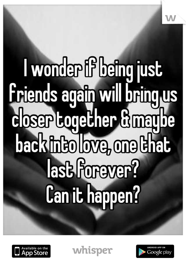 I wonder if being just friends again will bring us closer together & maybe back into love, one that last forever? 
Can it happen?