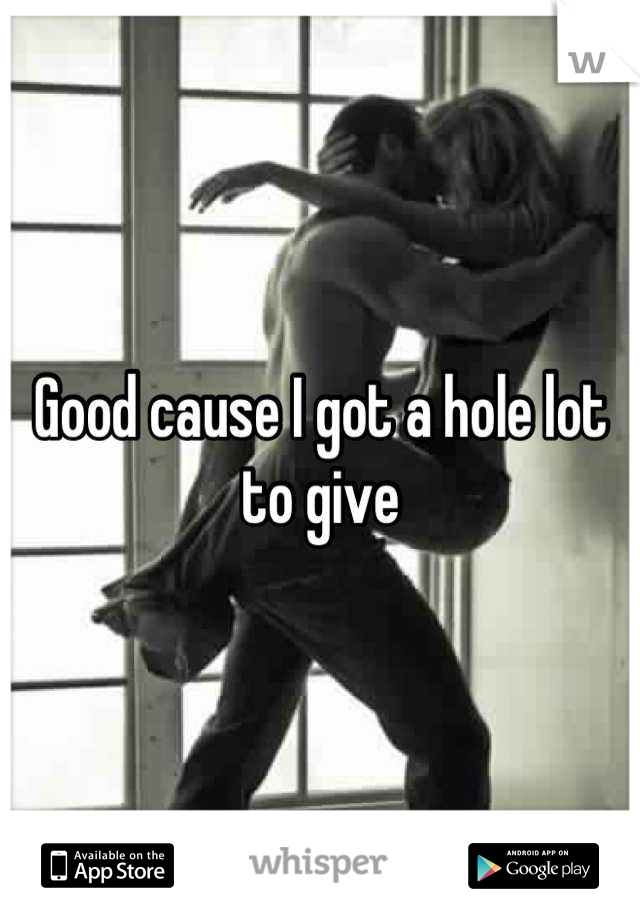 Good cause I got a hole lot to give