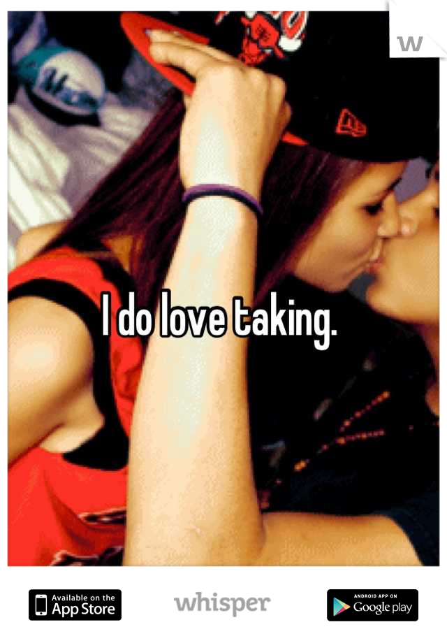 I do love taking. 