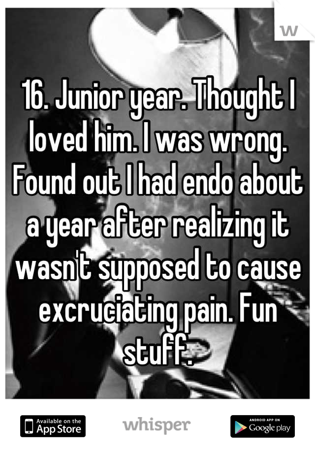 16. Junior year. Thought I loved him. I was wrong. Found out I had endo about a year after realizing it wasn't supposed to cause excruciating pain. Fun stuff.