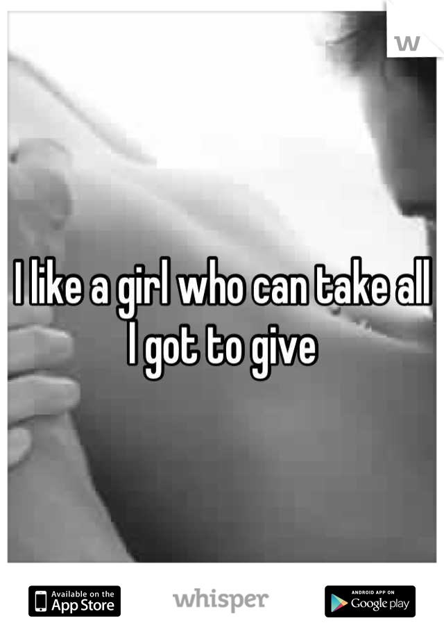 I like a girl who can take all I got to give