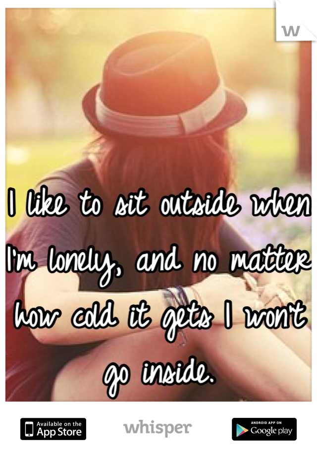 I like to sit outside when I'm lonely, and no matter how cold it gets I won't go inside.