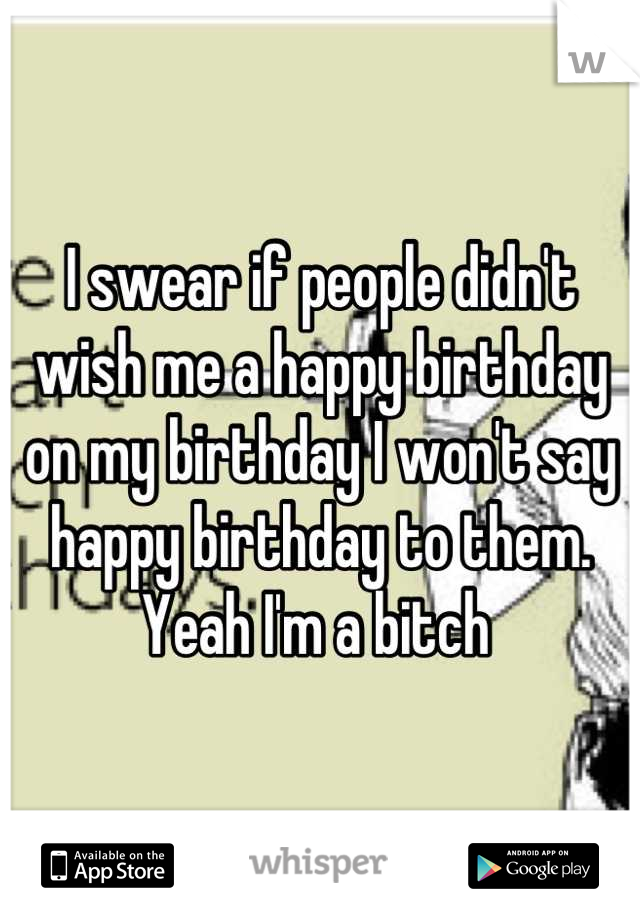 I swear if people didn't wish me a happy birthday on my birthday I won't say happy birthday to them. Yeah I'm a bitch 