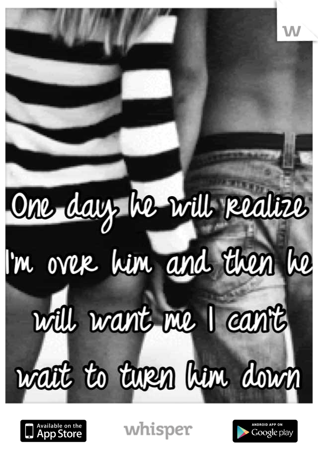 One day he will realize I'm over him and then he will want me I can't wait to turn him down like did me 