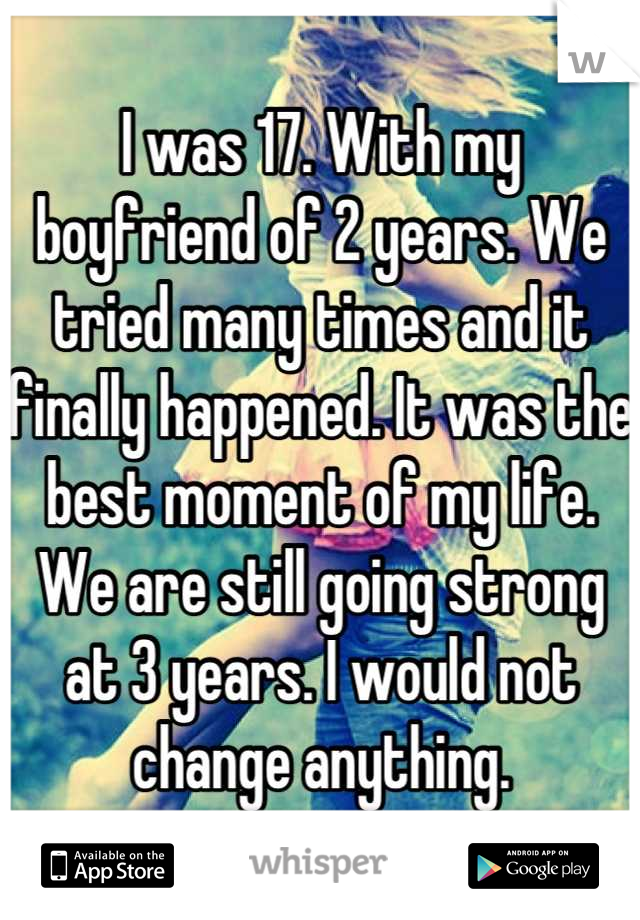 I was 17. With my boyfriend of 2 years. We tried many times and it finally happened. It was the best moment of my life. We are still going strong at 3 years. I would not change anything.