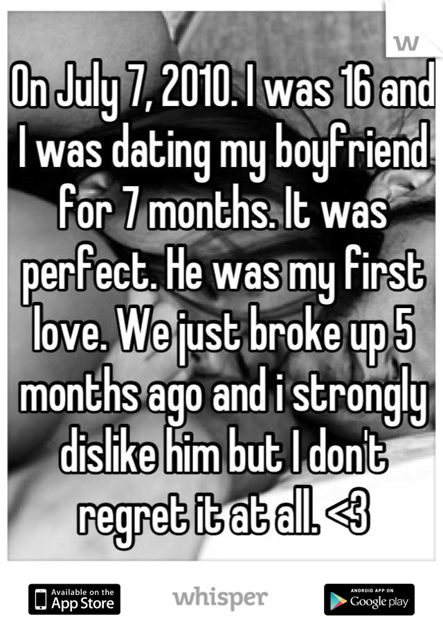 On July 7, 2010. I was 16 and I was dating my boyfriend for 7 months. It was perfect. He was my first love. We just broke up 5 months ago and i strongly dislike him but I don't regret it at all. <3